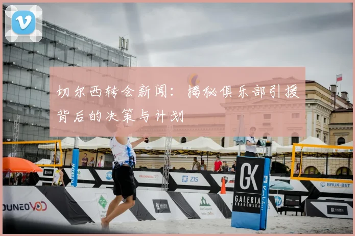 切尔西转会新闻：揭秘俱乐部引援背后的决策与计划