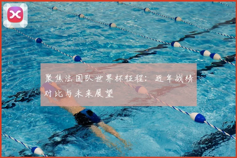 聚焦法国队世界杯征程：近年战绩对比与未来展望