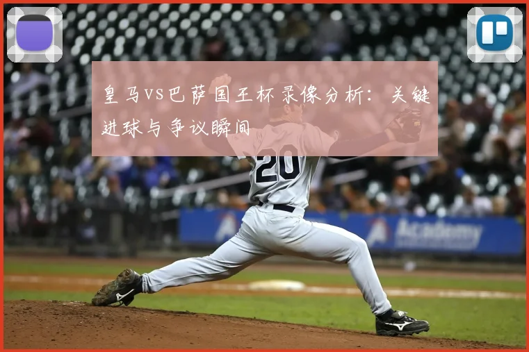 皇马vs巴萨国王杯录像分析：关键进球与争议瞬间