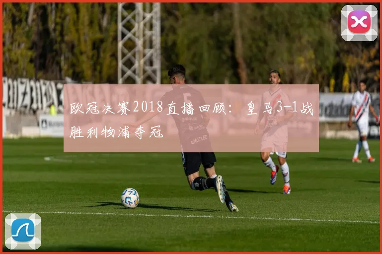 欧冠决赛2018直播回顾：皇马3-1战胜利物浦夺冠