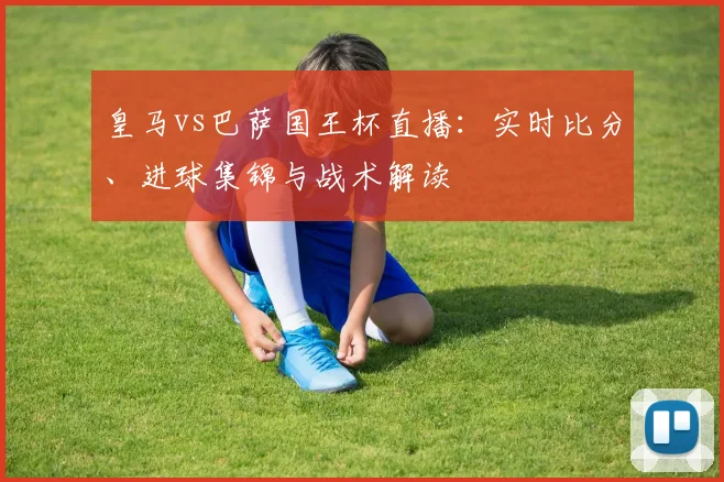 皇马vs巴萨国王杯直播：实时比分、进球集锦与战术解读