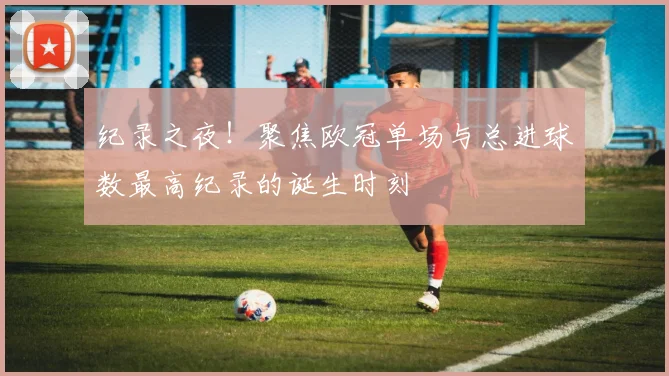 纪录之夜！聚焦欧冠单场与总进球数最高纪录的诞生时刻