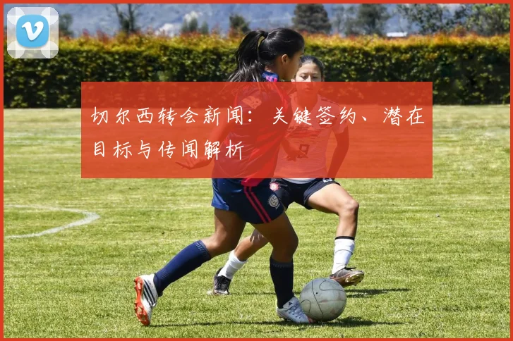 切尔西转会新闻：关键签约、潜在目标与传闻解析