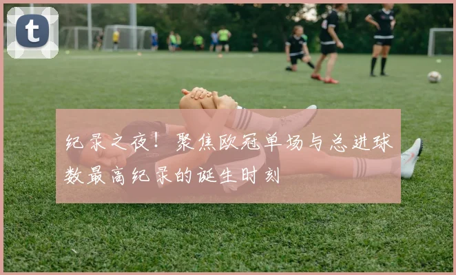 纪录之夜！聚焦欧冠单场与总进球数最高纪录的诞生时刻