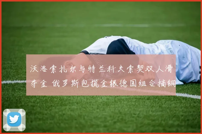 沃洛索扎尔与特兰科夫索契双人滑夺金 俄罗斯包揽金银德国组合摘铜