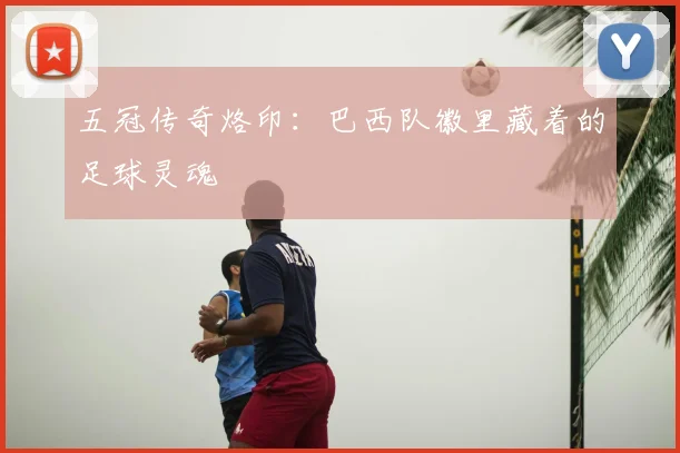 五冠传奇烙印:巴西队徽里藏着的足球灵魂