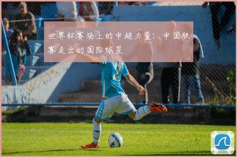 世界杯赛场上的中超力量：中国联赛走出的国际球星