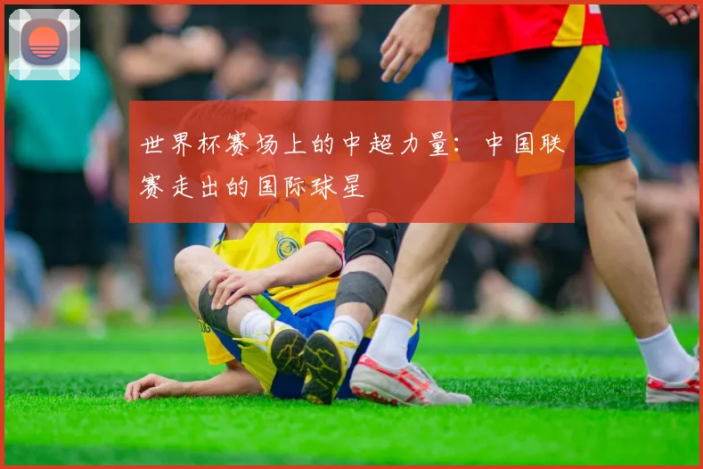 世界杯赛场上的中超力量：中国联赛走出的国际球星
