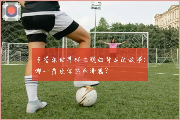 卡塔尔世界杯主题曲背后的故事：哪一首让你热血沸腾？